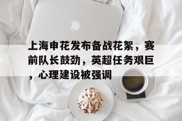 开云-关于上海申花发布备战花絮，赛前队长鼓劲，英超任务艰巨，心理建设被强调的信息