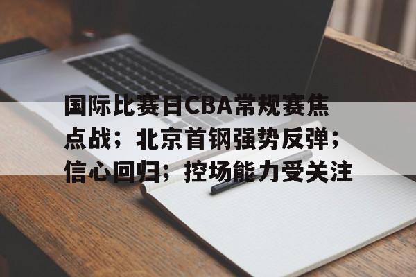 英雄联盟竞猜-关于国际比赛日CBA常规赛焦点战；北京首钢强势反弹；信心回归；控场能力受关注的信息